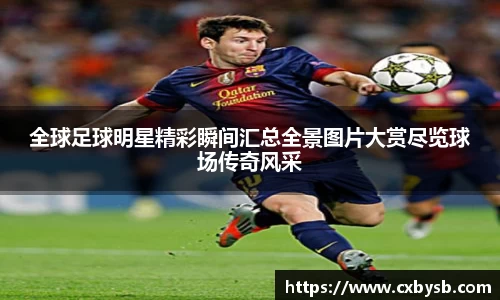 全球足球明星精彩瞬间汇总全景图片大赏尽览球场传奇风采